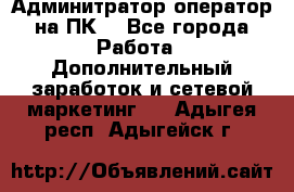 Админитратор-оператор на ПК  - Все города Работа » Дополнительный заработок и сетевой маркетинг   . Адыгея респ.,Адыгейск г.